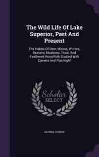 The Wild Life Of Lake Superior, Past And Present: The Habits Of Deer, Moose, Wolves, Beavers, Muskrats, Trout, And Feathered Wood-folk Studied With C by George Shiras