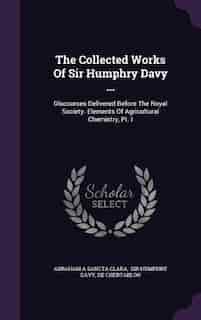The Collected Works Of Sir Humphry Davy ...: Discourses Delivered Before The Royal Society. Elements Of Agricultural Chemistry, Pt. I by Abraham A Sancta Clara