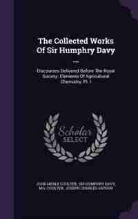 The Collected Works Of Sir Humphry Davy ...: Discourses Delivered Before The Royal Society. Elements Of Agricultural Chemistry, Pt. I by John Merle Coulter