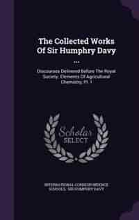 The Collected Works Of Sir Humphry Davy ...: Discourses Delivered Before The Royal Society. Elements Of Agricultural Chemistry, Pt. I by International Correspondence Schools
