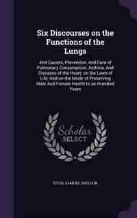 Six Discourses on the Functions of the Lungs: And Causes, Prevention, And Cure of Pulmonary Consumption, Asthma, And Diseases of the Heart; on th by Samuel Sheldon Fitch