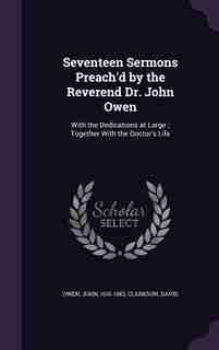 Seventeen Sermons Preach'd by the Reverend Dr. John Owen: With the Dedications at Large ; Together With the Doctor's Life by John Owen