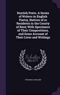Kentish Poets. A Series of Writers in English Poetry, Natives of or Residents in the County of Kent; With Specimens of Their Compositions, and Some Account of Their Lives and Writings by Rowland Freeman