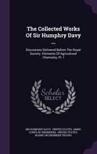 The Collected Works Of Sir Humphry Davy ...: Discourses Delivered Before The Royal Society. Elements Of Agricultural Chemistry, Pt. I by Sir Humphry Davy