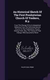 An Historical Sketch Of The First Presbyterian Church Of Yonkers, N.y.: From The Change Of Its Ecclesiastical Relations From The Reformed (dutch) Church To The Presbyteria by Ralph Earl Prime