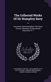 The Collected Works Of Sir Humphry Davy ...: Discourses Delivered Before The Royal Society. Elements Of Agricultural Chemistry, Pt. I by John Merle Coulter