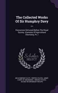 The Collected Works Of Sir Humphry Davy ...: Discourses Delivered Before The Royal Society. Elements Of Agricultural Chemistry, Pt. I by Sir Humphry Davy