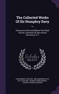 The Collected Works Of Sir Humphry Davy ...: Discourses Delivered Before The Royal Society. Elements Of Agricultural Chemistry, Pt. I by John Merle Coulter