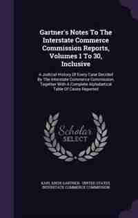 Gartner's Notes To The Interstate Commerce Commission Reports, Volumes 1 To 30, Inclusive: A Judicial History Of Every Case Decided By The Interstate Commerce Commission, Together With A Com by Karl Knox Gartner