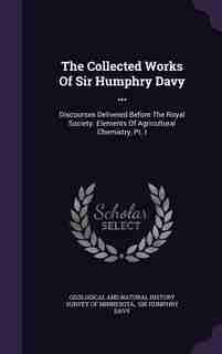 The Collected Works Of Sir Humphry Davy ...: Discourses Delivered Before The Royal Society. Elements Of Agricultural Chemistry, Pt. I by Geological And Natural History Survey Of