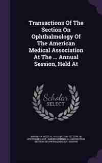 Transactions Of The Section On Ophthalmology Of The American Medical Association At The ... Annual Session, Held At by American Medical Association. Section On