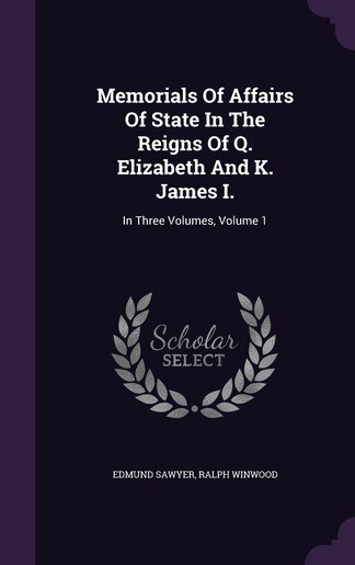 Memorials Of Affairs Of State In The Reigns Of Q. Elizabeth And K. James I.: In Three Volumes, Volume 1 by Edmund Sawyer