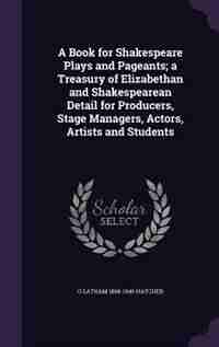 A Book for Shakespeare Plays and Pageants; a Treasury of Elizabethan and Shakespearean Detail for Producers, Stage Managers, Actors, Artists and Students by O Latham 1868-1946 Hatcher