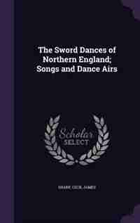 The Sword Dances of Northern England; Songs and Dance Airs by Sharp Cecil James