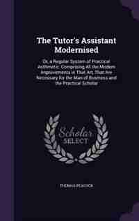 The Tutor's Assistant Modernised: Or, a Regular System of Practical Arithmetic: Comprising All the Modern Improvements in That Art, T by Thomas Peacock