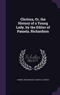 Clarissa, Or, the History of a Young Lady, by the Editor of Pamela. Richardson by Samuel Richardson