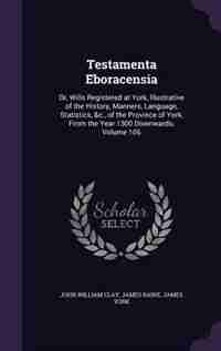 Testamenta Eboracensia: Or, Wills Registered at York, Illustrative of the History, Manners, Language, Statistics, &c., of t by John William Clay