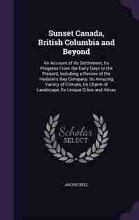 Sunset Canada, British Columbia and Beyond: An Account of Its Settlement, Its Progress From the Early Days to the Present, Including a Review o by Archie Bell