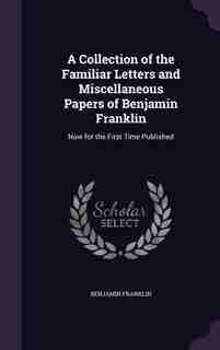 A Collection of the Familiar Letters and Miscellaneous Papers of Benjamin Franklin: Now for the First Time Published by Benjamin Franklin