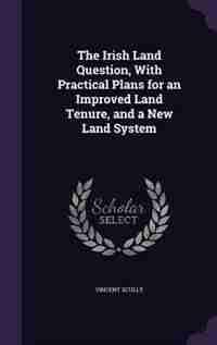 The Irish Land Question, With Practical Plans for an Improved Land Tenure, and a New Land System by Vincent Scully
