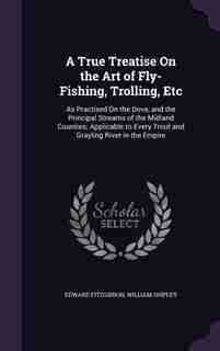 A True Treatise On the Art of Fly-Fishing, Trolling, Etc: As Practised On the Dove, and the Principal Streams of the Midland Counties; Applicable to E de Edward Fitzgibbon
