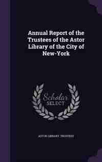 Annual Report of the Trustees of the Astor Library of the City of New-York by Astor Library. Trustees