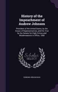 History of the Impeachment of Andrew Johnson: President of the United States, by the House of Representatives, and His Trial by the Senate for Hi de Edmund Gibson Ross