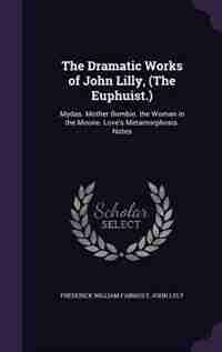 The Dramatic Works of John Lilly, (The Euphuist.): Mydas. Mother Bombie. the Woman in the Moone. Love's Metamorphosis. Notes by Frederick William Fairholt