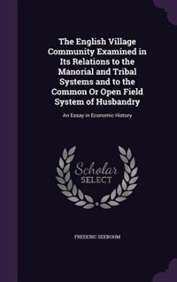 The English Village Community Examined in Its Relations to the Manorial and Tribal Systems and to the Common Or Open Field System of Husbandry: An Essay in Economic History by Frederic Seebohm