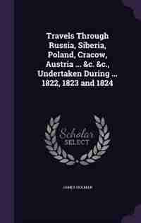 Travels Through Russia, Siberia, Poland, Cracow, Austria ... &c. &c., Undertaken During ... 1822, 1823 and 1824 by James Holman