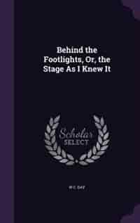 Behind the Footlights, Or, the Stage As I Knew It by W C. Day
