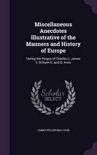 Miscellaneous Anecdotes Illustrative of the Manners and History of Europe: During the Reigns of Charles Ii, James Ii, William Iii, and Q. Anne by James Peller Malcolm