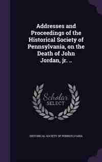 Addresses and Proceedings of the Historical Society of Pennsylvania, on the Death of John Jordan, jr. .. by Historical Society Of Pennsylvania