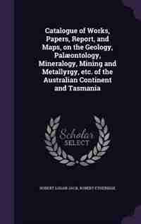 Catalogue of Works, Papers, Report, and Maps, on the Geology, Palæontology, Mineralogy, Mining and Metallyrgy, etc. of the Australian Continent and Tasmania by Robert Logan Jack