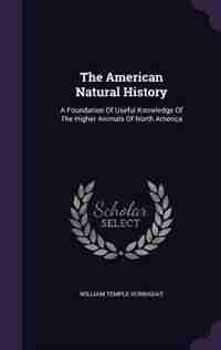 The American Natural History: A Foundation Of Useful Knowledge Of The Higher Animals Of North America by William Temple Hornaday