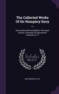 The Collected Works Of Sir Humphry Davy ...: Discourses Delivered Before The Royal Society. Elements Of Agricultural Chemistry, Pt. I by Sir Humphry Davy