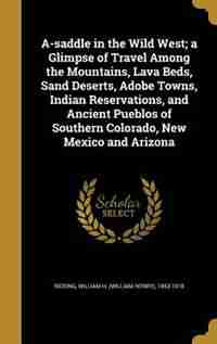 A-saddle in the Wild West; a Glimpse of Travel Among the Mountains, Lava Beds, Sand Deserts, Adobe Towns, Indian Reservations, and Ancient Pueblos of by William H. (William Henry) 185 Rideing