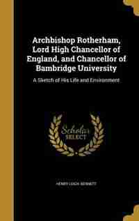 Archbishop Rotherham, Lord High Chancellor of England, and Chancellor of Bambridge University: A Sketch of His Life and Environment by Henry Leigh. Bennett