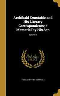 Archibald Constable and His Literary Correspondents; a Memorial by His Son; Volume 3 by Thomas 1812-1881 Constable