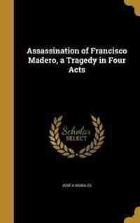 Assassination of Francisco Madero, a Tragedy in Four Acts by José A Morales