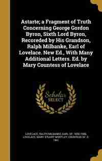 Astarte; a Fragment of Truth Concerning George Gordon Byron, Sixth Lord Byron, Recoreded by His Grandson, Ralph Milbanke, Earl of Lovelace. New Ed., With Many Additional Letters. Ed. by Mary Countess of Lovelace by Ralph Milbanke Earl Of 1839- Lovelace