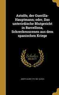 Astolfo, der Guerilla-Hauptmann; oder, Das unterirdische Blutgericht in Barcellona, Schreckenscenen aus dem spanischen Kriege by Joseph Alois 1772-1841 Gleich