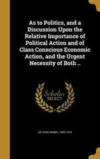 As to Politics, and a Discussion Upon the Relative Importance of Political Action and of Class Conscious Economic Action, and the Urgent Necessity of Both .. by Daniel 1852-1914 De Leon