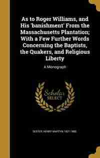 As to Roger Williams, and His 'banishment' From the Massachusetts Plantation; With a Few Further Words Concerning the Baptists, the Quakers, and Religious Liberty: A Monograph by Henry Martyn 1821-1890. Dexter