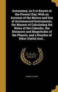 Astronomy, as It is Known at the Present Day; With an Account of the Nature and Use of Astronomical Instruments, the Manner of Calculating the Notes of the Calendar, the Distances and Magnitudes of the Planets, and a Number of Other Useful And... by George G Carey