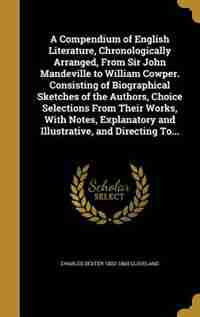 A Compendium of English Literature, Chronologically Arranged, From Sir John Mandeville to William Cowper. Consisting of Biographical Sketches of the Authors, Choice Selections From Their Works, With Notes, Explanatory and Illustrative, and Directing To... by Charles Dexter 1802-1869 Cleveland