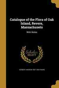 Catalogue of the Flora of Oak Island, Revere, Massachusets by Herbert Andrew 1857-1894 Young