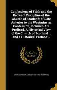 Confessions of Faith and the Books of Discipline of the Church of Scotland; of Date Anterior to the Westminster Confession, to Which Are Prefixed, A Historical View of the Church of Scotland ... and a Historical Preface ... by Church Of Scotland