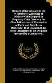 Minutes of the Sessions of the Westminster Assembly of Divines While Engaged in Preparing Their Directory for Church Government, Confession of Faith, and Catechism (November 1644 to March 1649) From Transcripts of the Originals Procured by a Committee... by Westminster Assembly (1643-1652)