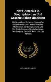Nord-Amerika in Geographischen Und Geschictlichen Umrissen: Mit Besonderer Berücksichtigung Der Eingeborenen Und Der Indianischen Alterthümer, Der Ein by Karl 1808-1875 Andree